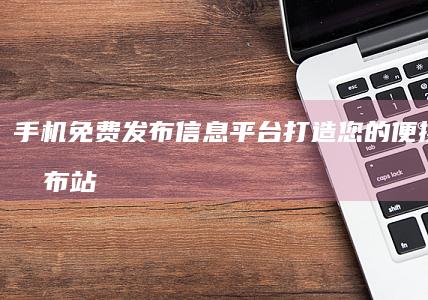 手机免费发布信息平台：打造您的便携资讯发布站